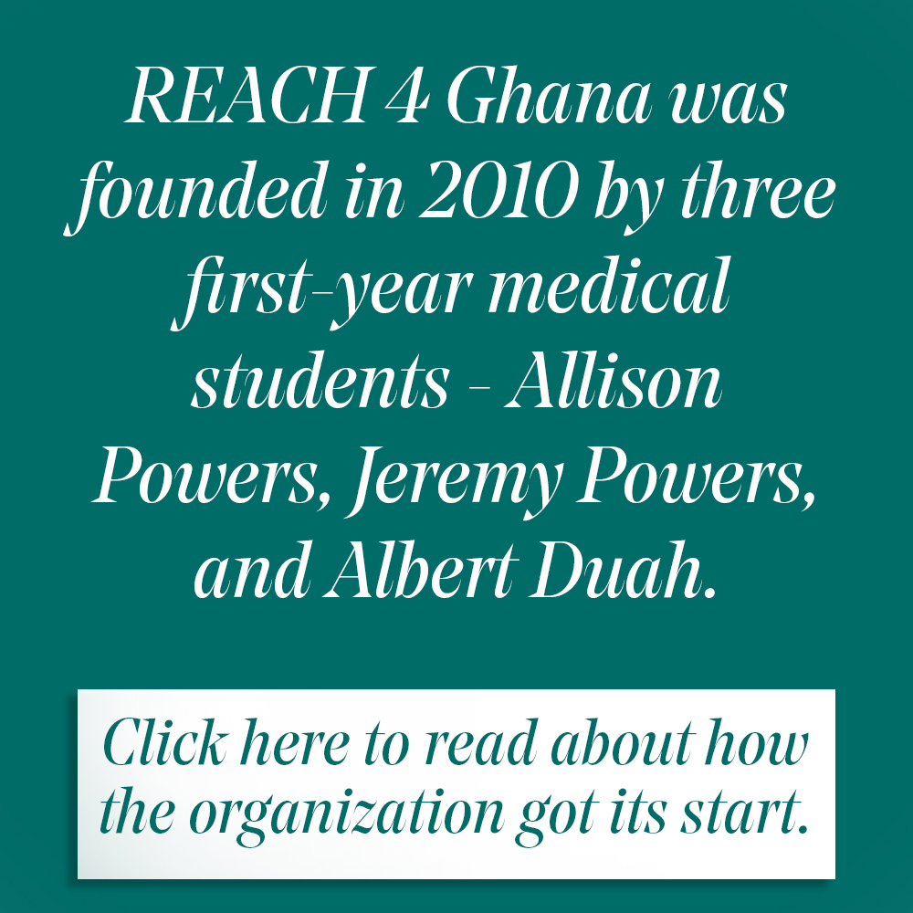 REach 4 Ghana was founded in 2010 by three first-year medical students - allison powers, jeremy powers and Albert Duah. Click here to learn more.