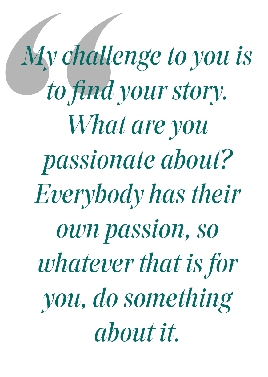 pull quote: My challenge to you is to find your story. what are you passiaonate about? everbody has their own passion, so whatever that is for you, do somethign about it.