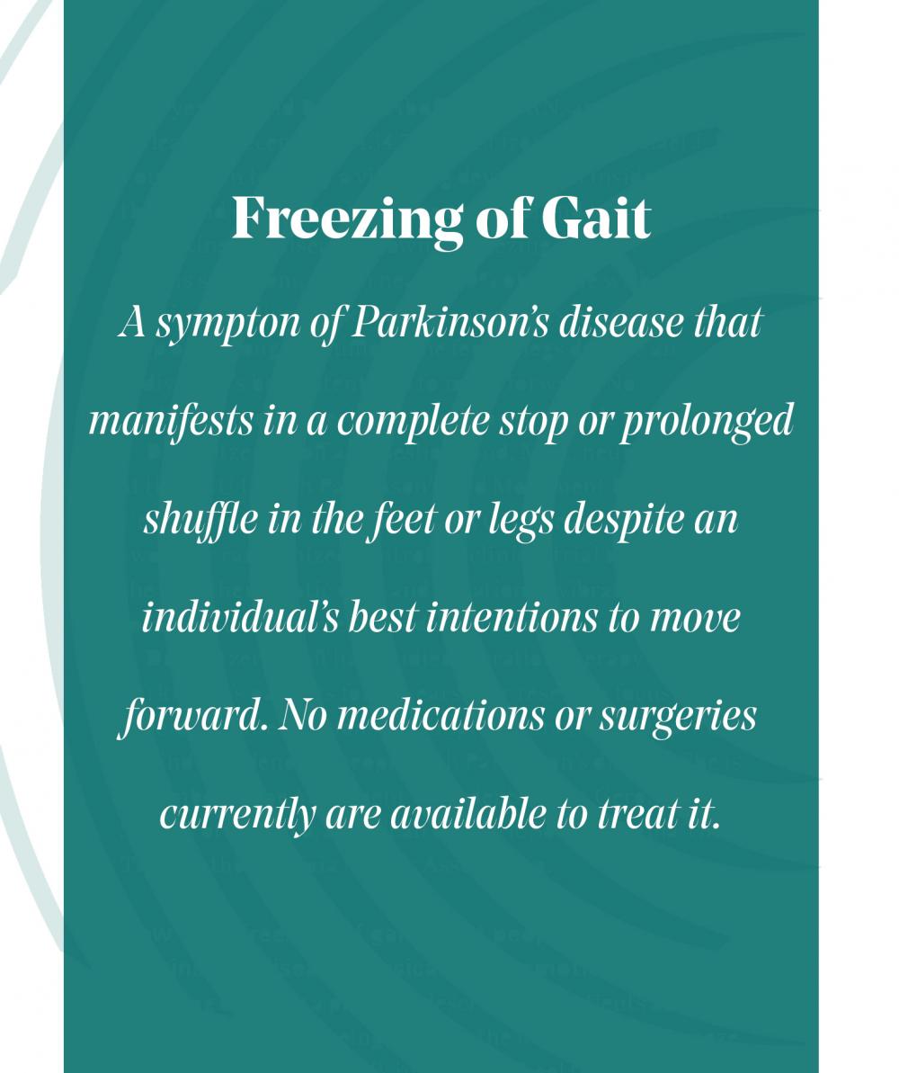 pull quote: freezing of gait, which nearly 60% of people with Parkinson’s disease experience. It manifests in a complete stop or prolonged shuffle in the feet or legs despite an individual’s best intentions to move forward. No medications or surgeries currently are available to treat it. 